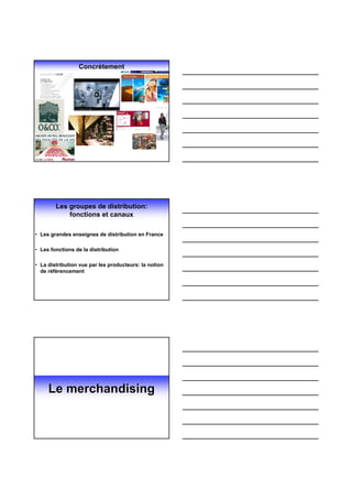 Concrètement




        Les groupes de distribution:
            fonctions et canaux

• Les grandes enseignes de distribution en France

• Les fonctions de la distribution

• La distribution vue par les producteurs: la notion
  de référencement




     Le merchandising
 