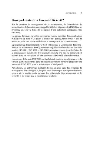 Introduction 3
Dans quel contexte ce livre a-t-il été écrit ?
Sur la question du management de la maintenance, la Commission de
normalisation de la maintenance (appelée X60G et siégeant à l’AFNOR) ne se
prononce que par le biais de la reprise d’une définition européenne très
succincte.
Un groupe de travail européen, siégeant au Comité européen de normalisation
(CEN) sous le nom WG8 (dont la France fait partie), tente depuis 4 ans de
mettre au point une norme définissant le management de la maintenance.
Le fascicule de documentation FD X60-151 (issu de la Commission de norma-
lisation de maintenance X60G) proposait en juillet 1995 une lecture des réfé-
rentiels ISO 9001, ISO 9002 et ISO 9003 prenant en compte les spécificités de
la maintenance industrielle. Ce fascicule obsolète n’a pas été renouvelé. Il
existait donc un vide quant à l’application de l’ISO 9001 à la maintenance.
Les normes de la série ISO 9000 ont évoluées de manière significative avec la
version 2000, mais depuis cette date aucun document normatif proposant une
lecture de l’ISO 9001 pour la maintenance n’a été publié.
Par ailleurs, les entreprises évoluent de plus en plus vers des systèmes de
management dits « intégrés », lesquels ne se limitent pas aux aspects du mana-
gement de la qualité mais incluent les référentiels d'environnement et de
sécurité. Il est temps que la maintenance s’adapte.
AF_MM_Corps.fm Page 3 Vendredi, 3. avril 2009 8:24 08
 
