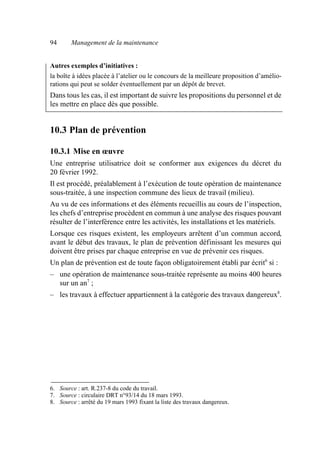 94 Management de la maintenance
Autres exemples d’initiatives :
la boîte à idées placée à l’atelier ou le concours de la meilleure proposition d’amélio-
rations qui peut se solder éventuellement par un dépôt de brevet.
Dans tous les cas, il est important de suivre les propositions du personnel et de
les mettre en place dès que possible.
10.3 Plan de prévention
10.3.1 Mise en œuvre
Une entreprise utilisatrice doit se conformer aux exigences du décret du
20 février 1992.
Il est procédé, préalablement à l’exécution de toute opération de maintenance
sous-traitée, à une inspection commune des lieux de travail (milieu).
Au vu de ces informations et des éléments recueillis au cours de l’inspection,
les chefs d’entreprise procèdent en commun à une analyse des risques pouvant
résulter de l’interférence entre les activités, les installations et les matériels.
Lorsque ces risques existent, les employeurs arrêtent d’un commun accord,
avant le début des travaux, le plan de prévention définissant les mesures qui
doivent être prises par chaque entreprise en vue de prévenir ces risques.
Un plan de prévention est de toute façon obligatoirement établi par écrit6
si :
– une opération de maintenance sous-traitée représente au moins 400 heures
sur un an7
;
– les travaux à effectuer appartiennent à la catégorie des travaux dangereux8
.
6. Source : art. R.237-8 du code du travail.
7. Source : circulaire DRT n°93/14 du 18 mars 1993.
8. Source : arrêté du 19 mars 1993 fixant la liste des travaux dangereux.
AF_MM_Corps.fm Page 94 Vendredi, 3. avril 2009 8:24 08
 