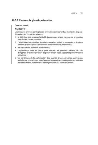 Milieu 95
10.3.2 Contenu du plan de prévention
Code du travail
Art. R.237-7
Les mesures prévues par le plan de prévention comportent au moins des disposi-
tions dans les domaines suivants :
1. la définition des phases d’activité dangereuses et des moyens de prévention
spécifiques correspondants ;
2. l’adaptation des matériels, installations et dispositifs à la nature des opérations
à effectuer ainsi que la définition de leurs conditions d’entretien ;
3. les instructions à donner aux salariés ;
4. l’organisation mise en place pour assurer les premiers secours en cas
d'urgence et la description du dispositif mis en place à cet effet par l'entreprise
utilisatrice ;
5. les conditions de la participation des salariés d’une entreprise aux travaux
réalisés par une autre en vue d’assurer la coordination nécessaire au maintien
de la sécurité et, notamment, de l’organisation du commandement.
AF_MM_Corps.fm Page 95 Vendredi, 3. avril 2009 8:24 08
 