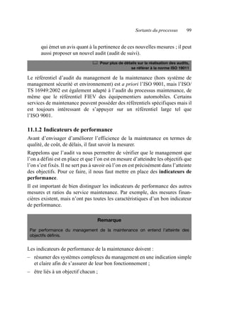Sortants du processus 99
qui émet un avis quant à la pertinence de ces nouvelles mesures ; il peut
aussi proposer un nouvel audit (audit de suivi).
Le référentiel d’audit du management de la maintenance (hors système de
management sécurité et environnement) est a priori l’ISO 9001, mais l’ISO/
TS 16949:2002 est également adapté à l’audit du processus maintenance, de
même que le référentiel FIEV des équipementiers automobiles. Certains
services de maintenance peuvent posséder des référentiels spécifiques mais il
est toujours intéressant de s’appuyer sur un référentiel large tel que
l’ISO 9001.
11.1.2 Indicateurs de performance
Avant d’envisager d’améliorer l’efficience de la maintenance en termes de
qualité, de coût, de délais, il faut savoir la mesurer.
Rappelons que l’audit va nous permettre de vérifier que le management que
l’on a défini est en place et que l’on est en mesure d’atteindre les objectifs que
l’on s’est fixés. Il ne sert pas à savoir où l’on en est précisément dans l’atteinte
des objectifs. Pour ce faire, il nous faut mettre en place des indicateurs de
performance.
Il est important de bien distinguer les indicateurs de performance des autres
mesures et ratios du service maintenance. Par exemple, des mesures finan-
cières existent, mais n’ont pas toutes les caractéristiques d’un bon indicateur
de performance.
Les indicateurs de performance de la maintenance doivent :
– résumer des systèmes complexes du management en une indication simple
et claire afin de s’assurer de leur bon fonctionnement ;
– être liés à un objectif chacun ;
	 Pour plus de détails sur la réalisation des audits,
se référer à la norme ISO 19011
Remarque
Par performance du management de la maintenance on entend l’atteinte des
objectifs définis.
AF_MM_Corps.fm Page 99 Vendredi, 3. avril 2009 8:24 08
 