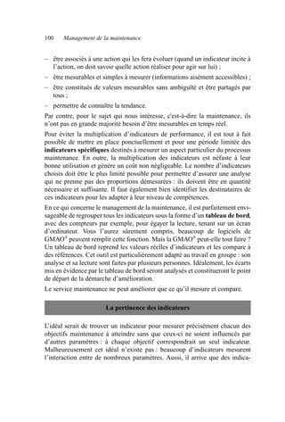100 Management de la maintenance
– être associés à une action qui les fera évoluer (quand un indicateur incite à
l’action, on doit savoir quelle action réaliser pour agir sur lui) ;
– être mesurables et simples à mesurer (informations aisément accessibles) ;
– être constitués de valeurs mesurables sans ambiguïté et être partagés par
tous ;
– permettre de connaître la tendance.
Par contre, pour le sujet qui nous intéresse, c'est-à-dire la maintenance, ils
n’ont pas en grande majorité besoin d’être mesurables en temps réel.
Pour éviter la multiplication d’indicateurs de performance, il est tout à fait
possible de mettre en place ponctuellement et pour une période limitée des
indicateurs spécifiques destinés à mesurer un aspect particulier du processus
maintenance. En outre, la multiplication des indicateurs est néfaste à leur
bonne utilisation et génère un coût non négligeable. Le nombre d’indicateurs
choisis doit être le plus limité possible pour permettre d’assurer une analyse
qui ne prenne pas des proportions démesurées : ils doivent être en quantité
nécessaire et suffisante. Il faut également bien identifier les destinataires de
ces indicateurs pour les adapter à leur niveau de compétences.
En ce qui concerne le management de la maintenance, il est parfaitement envi-
sageable de regrouper tous les indicateurs sous la forme d’un tableau de bord,
avec des compteurs par exemple, pour égayer la lecture, tenant sur un écran
d’ordinateur. Vous l’aurez sûrement compris, beaucoup de logiciels de
GMAO®
peuvent remplir cette fonction. Mais la GMAO®
peut-elle tout faire ?
Un tableau de bord reprend les valeurs réelles d’indicateurs et les compare à
des références. Cet outil est particulièrement adapté au travail en groupe : son
analyse et sa lecture sont faites par plusieurs personnes. Idéalement, les écarts
mis en évidence par le tableau de bord seront analysés et constitueront le point
de départ de la démarche d’amélioration.
Le service maintenance ne peut améliorer que ce qu’il mesure et compare.
L’idéal serait de trouver un indicateur pour mesurer précisément chacun des
objectifs maintenance à atteindre sans que ceux-ci ne soient influencés par
d’autres paramètres : à chaque objectif correspondrait un seul indicateur.
Malheureusement cet idéal n’existe pas : beaucoup d’indicateurs mesurent
l’interaction entre de nombreux paramètres. Aussi, il arrive que des indica-
La pertinence des indicateurs
AF_MM_Corps.fm Page 100 Vendredi, 3. avril 2009 8:24 08
 