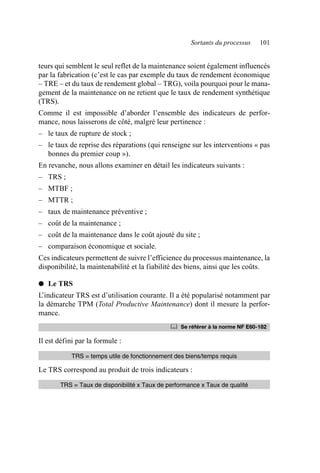 Sortants du processus 101
teurs qui semblent le seul reflet de la maintenance soient également influencés
par la fabrication (c’est le cas par exemple du taux de rendement économique
– TRE – et du taux de rendement global – TRG), voila pourquoi pour le mana-
gement de la maintenance on ne retient que le taux de rendement synthétique
(TRS).
Comme il est impossible d’aborder l’ensemble des indicateurs de perfor-
mance, nous laisserons de côté, malgré leur pertinence :
– le taux de rupture de stock ;
– le taux de reprise des réparations (qui renseigne sur les interventions « pas
bonnes du premier coup »).
En revanche, nous allons examiner en détail les indicateurs suivants :
– TRS ;
– MTBF ;
– MTTR ;
– taux de maintenance préventive ;
– coût de la maintenance ;
– coût de la maintenance dans le coût ajouté du site ;
– comparaison économique et sociale.
Ces indicateurs permettent de suivre l’efficience du processus maintenance, la
disponibilité, la maintenabilité et la fiabilité des biens, ainsi que les coûts.
● Le TRS
L’indicateur TRS est d’utilisation courante. Il a été popularisé notamment par
la démarche TPM (Total Productive Maintenance) dont il mesure la perfor-
mance.
Il est défini par la formule :
Le TRS correspond au produit de trois indicateurs :
	 Se référer à la norme NF E60-182
TRS = temps utile de fonctionnement des biens/temps requis
TRS = Taux de disponibilité x Taux de performance x Taux de qualité
AF_MM_Corps.fm Page 101 Vendredi, 3. avril 2009 8:24 08
 