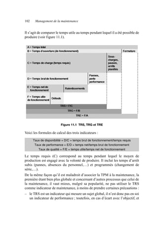 102 Management de la maintenance
Il s’agit de comparer le temps utile au temps pendant lequel il a été possible de
produire (voir figure 11.1).
Voici les formules de calcul des trois indicateurs :
Le temps requis (C) correspond au temps pendant lequel le moyen de
production est engagé avec la volonté de produire. Il inclut les temps d’arrêt
subis (pannes, absences du personnel,…) et programmés (changement de
série,…).
De la même façon qu’il est maladroit d’associer la TPM à la maintenance, la
première étant bien plus globale et concernant d’autres processus que celui de
la maintenance, il vaut mieux, malgré sa popularité, ne pas utiliser le TRS
comme indicateur de maintenance, à moins de prendre certaines précautions :
– le TRS est un indicateur qui mesure un sujet global, il n’est donc pas en soi
un indicateur de performance ; toutefois, en cas d’écart avec l’objectif, et
Figure 11.1 TRS, TRG et TRE
Taux de disponibilité = D/C = temps brut de fonctionnement/temps requis
Taux de performance = E/D = temps net/temps brut de fonctionnement
Taux de qualité = F/E = temps utile/temps net de fonctionnement
AF_MM_Corps.fm Page 102 Vendredi, 3. avril 2009 8:24 08
 