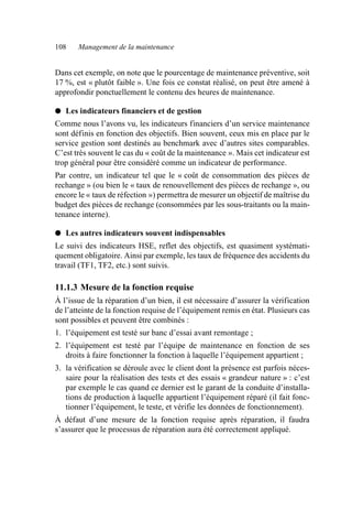 108 Management de la maintenance
Dans cet exemple, on note que le pourcentage de maintenance préventive, soit
17 %, est « plutôt faible ». Une fois ce constat réalisé, on peut être amené à
approfondir ponctuellement le contenu des heures de maintenance.
● Les indicateurs financiers et de gestion
Comme nous l’avons vu, les indicateurs financiers d’un service maintenance
sont définis en fonction des objectifs. Bien souvent, ceux mis en place par le
service gestion sont destinés au benchmark avec d’autres sites comparables.
C’est très souvent le cas du « coût de la maintenance ». Mais cet indicateur est
trop général pour être considéré comme un indicateur de performance.
Par contre, un indicateur tel que le « coût de consommation des pièces de
rechange » (ou bien le « taux de renouvellement des pièces de rechange », ou
encore le « taux de réfection ») permettra de mesurer un objectif de maîtrise du
budget des pièces de rechange (consommées par les sous-traitants ou la main-
tenance interne).
● Les autres indicateurs souvent indispensables
Le suivi des indicateurs HSE, reflet des objectifs, est quasiment systémati-
quement obligatoire. Ainsi par exemple, les taux de fréquence des accidents du
travail (TF1, TF2, etc.) sont suivis.
11.1.3 Mesure de la fonction requise
À l’issue de la réparation d’un bien, il est nécessaire d’assurer la vérification
de l’atteinte de la fonction requise de l’équipement remis en état. Plusieurs cas
sont possibles et peuvent être combinés :
1. l’équipement est testé sur banc d’essai avant remontage ;
2. l’équipement est testé par l’équipe de maintenance en fonction de ses
droits à faire fonctionner la fonction à laquelle l’équipement appartient ;
3. la vérification se déroule avec le client dont la présence est parfois néces-
saire pour la réalisation des tests et des essais « grandeur nature » : c’est
par exemple le cas quand ce dernier est le garant de la conduite d’installa-
tions de production à laquelle appartient l’équipement réparé (il fait fonc-
tionner l’équipement, le teste, et vérifie les données de fonctionnement).
À défaut d’une mesure de la fonction requise après réparation, il faudra
s’assurer que le processus de réparation aura été correctement appliqué.
AF_MM_Corps.fm Page 108 Vendredi, 3. avril 2009 8:24 08
 