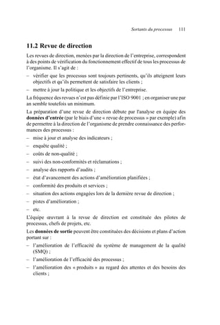 Sortants du processus 111
11.2 Revue de direction
Les revues de direction, menées par la direction de l’entreprise, correspondent
à des points de vérification du fonctionnement effectif de tous les processus de
l’organisme. Il s’agit de :
– vérifier que les processus sont toujours pertinents, qu’ils atteignent leurs
objectifs et qu’ils permettent de satisfaire les clients ;
– mettre à jour la politique et les objectifs de l’entreprise.
La fréquence des revues n’est pas définie par l’ISO 9001 ; en organiser une par
an semble toutefois un minimum.
La préparation d’une revue de direction débute par l'analyse en équipe des
données d’entrée (par le biais d’une « revue de processus » par exemple) afin
de permettre à la direction de l’organisme de prendre connaissance des perfor-
mances des processus :
– mise à jour et analyse des indicateurs ;
– enquête qualité ;
– coûts de non-qualité ;
– suivi des non-conformités et réclamations ;
– analyse des rapports d’audits ;
– état d’avancement des actions d’amélioration planifiées ;
– conformité des produits et services ;
– situation des actions engagées lors de la dernière revue de direction ;
– pistes d’amélioration ;
– etc.
L’équipe œuvrant à la revue de direction est constituée des pilotes de
processus, chefs de projets, etc.
Les données de sortie peuvent être constituées des décisions et plans d’action
portant sur :
– l’amélioration de l’efficacité du système de management de la qualité
(SMQ) ;
– l’amélioration de l’efficacité des processus ;
– l’amélioration des « produits » au regard des attentes et des besoins des
clients ;
AF_MM_Corps.fm Page 111 Vendredi, 3. avril 2009 8:24 08
 