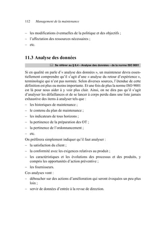 112 Management de la maintenance
– les modifications éventuelles de la politique et des objectifs ;
– l’affectation des ressources nécessaires ;
– etc.
11.3 Analyse des données
Si en qualité on parle d’« analyse des données », un mainteneur devra essen-
tiellement comprendre qu’il s’agit d’une « analyse du retour d’expérience »,
terminologie qui n’est pas normée. Selon diverses sources, l’étendue de cette
définition est plus ou moins importante. Et une fois de plus la norme ISO 9001
est là pour nous aider à y voir plus clair. Ainsi, on ne dira pas qu’il s’agit
d’analyser les défaillances et de se lancer à corps perdu dans une liste jamais
exhaustive des items à analyser tels que :
– les historiques de maintenance ;
– le contenu du plan de maintenance ;
– les indicateurs de tous horizons ;
– la pertinence de la préparation des OT ;
– la pertinence de l’ordonnancement ;
– etc.
On préférera simplement indiquer qu’il faut analyser :
– la satisfaction du client ;
– la conformité avec les exigences relatives au produit ;
– les caractéristiques et les évolutions des processus et des produits, y
compris les opportunités d’action préventive ;
– les fournisseurs.
Ces analyses vont :
– déboucher sur des actions d’amélioration qui seront évoquées un peu plus
loin ;
– servir de données d’entrée à la revue de direction.
	 Se référer au § 8.4 « Analyse des données » de la norme ISO 9001
AF_MM_Corps.fm Page 112 Vendredi, 3. avril 2009 8:24 08
 