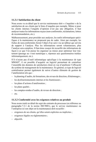 Sortants du processus 113
11.3.1 Satisfaction du client
Nous avons vu en détail que le service maintenance doit « s’inquiéter » de la
satisfaction de ses clients par le biais d’enquêtes par exemple. Même si pour
les clients internes l’enquête d’opinion n’est pas une obligation, il faut
analyser toutes les informations reçues (non-conformités, réclamations, lettres
de recommandation, etc.).
Malheureusement, pour procéder aux analyses, les outils informatiques spéci-
fiques à la maintenance ne proposent pas de cadre. Ainsi par exemple, les
fiches de non-conformités feront l’objet d’un suivi via un tableur qui servira
de support à l’analyse. Plus les informations seront volumineuses, plus
l’analyse sera complexe. Il faut donc essayer de recueillir des informations de
façon à ce que l’on puisse les organiser au mieux pour optimiser leur trai-
tement (passage au « tout numérique », réponses aux questionnaires traitées
informatiquement, etc.).
S’il n’existe pas d’outil informatique spécifique à la maintenance de type
MMAO®
, il est possible d’acquérir un logiciel permettant de centraliser
l’ensemble des données de satisfaction client en vue d’améliorer l’efficacité
du système de management de la maintenance. En général, ce type de logiciel
centralisateur permet également de suivre d’autres éléments de gestion de
l’amélioration tels que :
– le planning d’audits, de formations, des revues de direction, d'étalonnages ;
– les dysfonctionnements internes et les fournisseurs ;
– les plans d’actions d’amélioration ;
– les plans qualité ;
– les comptes-rendus d’audits, de revues de direction ;
– etc.
11.3.2 Conformité avec les exigences relatives au produit
Nous avons traité en détail du sujet des entrants du processus (en référence au
paragraphe 7.2.1 de la norme ISO 9001), que le service maintenance ou
l’entreprise (si son objet est la maintenance) doit recueillir :
– exigences de ses clients, qu’elles soient explicites ou implicites ;
– exigences légales ou réglementaires ;
– objectifs.
AF_MM_Corps.fm Page 113 Vendredi, 3. avril 2009 8:24 08
 