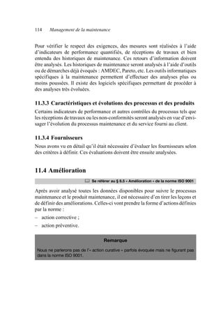 114 Management de la maintenance
Pour vérifier le respect des exigences, des mesures sont réalisées à l’aide
d’indicateurs de performance quantifiés, de réceptions de travaux et bien
entendu des historiques de maintenance. Ces retours d’information doivent
être analysés. Les historiques de maintenance seront analysés à l’aide d’outils
ou de démarches déjà évoqués : AMDEC, Pareto, etc. Les outils informatiques
spécifiques à la maintenance permettent d’effectuer des analyses plus ou
moins poussées. Il existe des logiciels spécifiques permettant de procéder à
des analyses très évoluées.
11.3.3 Caractéristiques et évolutions des processus et des produits
Certains indicateurs de performance et autres contrôles du processus tels que
les réceptions de travaux ou les non-conformités seront analysés en vue d’envi-
sager l’évolution du processus maintenance et du service fourni au client.
11.3.4 Fournisseurs
Nous avons vu en détail qu’il était nécessaire d’évaluer les fournisseurs selon
des critères à définir. Ces évaluations doivent être ensuite analysées.
11.4 Amélioration
Après avoir analysé toutes les données disponibles pour suivre le processus
maintenance et le produit maintenance, il est nécessaire d’en tirer les leçons et
de définir des améliorations. Celles-ci vont prendre la forme d’actions définies
par la norme :
– action corrective ;
– action préventive.
	 Se référer au § 8.5 « Amélioration » de la norme ISO 9001
Remarque
Nous ne parlerons pas de l’« action curative » parfois évoquée mais ne figurant pas
dans la norme ISO 9001.
AF_MM_Corps.fm Page 114 Vendredi, 3. avril 2009 8:24 08
 