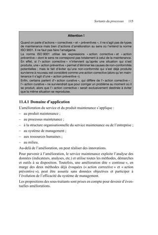 Sortants du processus 115
11.4.1 Domaine d’application
L’amélioration du service et du produit maintenance s’applique :
– au produit maintenance ;
– au processus maintenance ;
– à la structure organisationnelle du service maintenance ou de l’entreprise ;
– au système de management ;
– aux ressources humaines ;
– au milieu.
Au-delà de l’amélioration, on peut réaliser des innovations.
Pour parvenir à l’amélioration, le service maintenance exploite l’analyse des
données (indicateurs, analyses, etc.) et utilise toutes les méthodes, démarches
et outils à sa disposition. Toutefois, une amélioration dite « continue », en
marge des deux méthodes déjà évoquées (« action corrective » et « action
préventive »), peut être assurée sans données objectives et participer à
l’évolution de l’efficacité du système de management.
Les propositions des sous-traitants sont prises en compte pour devenir d’éven-
tuelles améliorations.
Attention !
Quand on parle d’actions « correctives » et « préventives », il ne s’agit pas de types
de maintenance mais bien d’actions d’amélioration au sens où l’entend la norme
ISO 9001. Il ne faut pas faire l’amalgame.
La norme ISO 9001 utilise les expressions « action corrective » et « action
préventive » dont le sens ne correspond pas totalement à celui de la maintenance.
En effet, si l’« action corrective » n’intervient qu’après une situation qui s’est
produite, une « action préventive » permet d’éliminer les causes de non-conformités
potentielles ; mais le fait d’éviter qu’une non-conformité qui s’est déjà produite
survienne à nouveau est considéré comme une action corrective (alors qu’en main-
tenance il s’agit d’une « action préventive »).
Enfin, certains parlent d’« action curative », qui diffère de l’« action corrective » :
l’« action curative » ne surviendrait que pour corriger un problème au moment où il
se produit, alors que l’« action corrective » serait exclusivement destinée à éviter
que la même situation se reproduise.
AF_MM_Corps.fm Page 115 Vendredi, 3. avril 2009 8:24 08
 