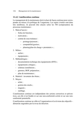 116 Management de la maintenance
11.4.2 Amélioration continue
Le management de la maintenance doit évoluer de façon continue pour corres-
pondre au mieux à la politique de l’organisme. Les sujets à traiter sont donc
très nombreux, ils peuvent être classés selon les 5M (composantes) du
processus maintenance :
1. Main-d’œuvre :
- fiches de fonction ;
- motivation ;
- contrat de sous-traitance :
- pointage/paiement ;
- comptabilité/gestion ;
- planning/plan de charge « prestataire » ;
2. Milieu :
- atelier ;
- équipements ;
3. Méthodologies :
- documentation technique des équipements (DTE) ;
- équipements critiques ;
- schémas installations ;
- gammes, BOP, préparation ;
- plan de maintenance ;
4. Matériel : inventaire des biens ;
5. Moyen :
- achat ;
- gestion des stocks ;
- magasin ;
- outillage.
L’amélioration continue est indépendante des actions correctives et préven-
tives, car elle n’est fondée ni sur une non-conformité avérée ni sur une non-
conformité potentielle.
L’amélioration continue ne cible ni l’organisation ni la révision des objectifs –
démarche engendrée par la revue de direction.
AF_MM_Corps.fm Page 116 Vendredi, 3. avril 2009 8:24 08
 