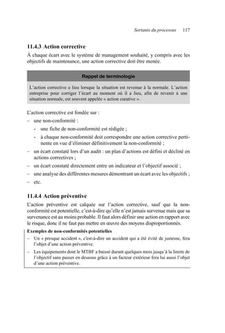Sortants du processus 117
11.4.3 Action corrective
À chaque écart avec le système de management souhaité, y compris avec les
objectifs de maintenance, une action corrective doit être menée.
L’action corrective est fondée sur :
– une non-conformité :
- une fiche de non-conformité est rédigée ;
- à chaque non-conformité doit correspondre une action corrective perti-
nente en vue d’éliminer définitivement la non-conformité ;
– un écart constaté lors d’un audit : un plan d’actions est défini et décliné en
actions correctives ;
– un écart constaté directement entre un indicateur et l’objectif associé ;
– une analyse des différentes mesures démontrant un écart avec les objectifs ;
– etc.
11.4.4 Action préventive
L
’action préventive est calquée sur l’action corrective, sauf que la non-
conformité est potentielle, c’est-à-dire qu’elle n’est jamais survenue mais que sa
survenance est au moins probable. Il faut alors définir une action en rapport avec
le risque, donc il ne faut pas mettre en œuvre des moyens disproportionnés.
Exemples de non-conformités potentielles
– Un « presque accident », c'est-à-dire un accident qui a été évité de justesse, fera
l’objet d’une action préventive.
– Les équipements dont le MTBF a baissé durant quelques mois jusqu’à la limite de
l’objectif sans passer en dessous grâce à un facteur extérieur fera lui aussi l’objet
d’une action préventive.
Rappel de terminologie
L’action corrective a lieu lorsque la situation est revenue à la normale. L’action
entreprise pour corriger l’écart au moment où il a lieu, afin de revenir à une
situation normale, est souvent appelée « action curative ».
AF_MM_Corps.fm Page 117 Vendredi, 3. avril 2009 8:24 08
 