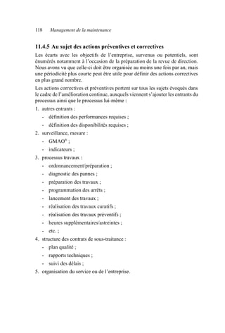 118 Management de la maintenance
11.4.5 Au sujet des actions préventives et correctives
Les écarts avec les objectifs de l’entreprise, survenus ou potentiels, sont
énumérés notamment à l’occasion de la préparation de la revue de direction.
Nous avons vu que celle-ci doit être organisée au moins une fois par an, mais
une périodicité plus courte peut être utile pour définir des actions correctives
en plus grand nombre.
Les actions correctives et préventives portent sur tous les sujets évoqués dans
le cadre de l’amélioration continue, auxquels viennent s’ajouter les entrants du
processus ainsi que le processus lui-même :
1. autres entrants :
- définition des performances requises ;
- définition des disponibilités requises ;
2. surveillance, mesure :
- GMAO®
;
- indicateurs ;
3. processus travaux :
- ordonnancement/préparation ;
- diagnostic des pannes ;
- préparation des travaux ;
- programmation des arrêts ;
- lancement des travaux ;
- réalisation des travaux curatifs ;
- réalisation des travaux préventifs ;
- heures supplémentaires/astreintes ;
- etc. ;
4. structure des contrats de sous-traitance :
- plan qualité ;
- rapports techniques ;
- suivi des délais ;
5. organisation du service ou de l’entreprise.
AF_MM_Corps.fm Page 118 Vendredi, 3. avril 2009 8:24 08
 