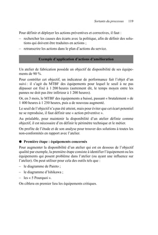 Sortants du processus 119
Pour définir et déployer les actions préventives et correctives, il faut :
– rechercher les causes des écarts avec la politique, afin de définir des solu-
tions qui doivent être traduites en actions ;
– retranscrire les actions dans le plan d’actions du service.
Un atelier de fabrication possède un objectif de disponibilité de ses équipe-
ments de 90 %.
Pour contrôler cet objectif, un indicateur de performance fait l’objet d’un
suivi : il s’agit du MTBF des équipements pour lequel le seuil à ne pas
dépasser est fixé à 1 200 heures (autrement dit, le temps moyen entre les
pannes ne doit pas être inférieur à 1 200 heures).
Or, en 3 mois, le MTBF des équipements a baissé, passant « brutalement » de
1 400 heures à 1 250 heures, puis a de nouveau augmenté.
Le seuil de l’objectif n’a pas été atteint, mais pour éviter que cet écart potentiel
ne se reproduise, il faut définir une « action préventive ».
Au préalable, pour maintenir la disponibilité d’un atelier définie comme
objectif, il est nécessaire d’en définir le périmètre technique et le métier.
On profite de l’étude et de son analyse pour trouver des solutions à toutes les
non-conformités en rapport avec l’atelier.
● Première étape : équipements concernés
Pour augmenter la disponibilité d’un atelier qui est en dessous de l’objectif
qualité par exemple, la première étape consiste à identifier l’équipement ou les
équipements qui posent problème dans l’atelier (ou ayant une influence sur
l’atelier). On peut utiliser pour cela des outils tels que :
– le diagramme de Pareto ;
– le diagramme d’Ishikawa ;
– les « 5 Pourquoi ».
On ciblera en premier lieu les équipements critiques.
Exemple d’application d’actions d’amélioration
AF_MM_Corps.fm Page 119 Vendredi, 3. avril 2009 8:24 08
 