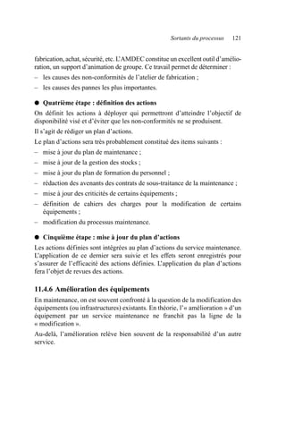 Sortants du processus 121
fabrication, achat, sécurité, etc. L
’AMDEC constitue un excellent outil d’amélio-
ration, un support d’animation de groupe. Ce travail permet de déterminer :
– les causes des non-conformités de l’atelier de fabrication ;
– les causes des pannes les plus importantes.
● Quatrième étape : définition des actions
On définit les actions à déployer qui permettront d’atteindre l’objectif de
disponibilité visé et d’éviter que les non-conformités ne se produisent.
Il s’agit de rédiger un plan d’actions.
Le plan d’actions sera très probablement constitué des items suivants :
– mise à jour du plan de maintenance ;
– mise à jour de la gestion des stocks ;
– mise à jour du plan de formation du personnel ;
– rédaction des avenants des contrats de sous-traitance de la maintenance ;
– mise à jour des criticités de certains équipements ;
– définition de cahiers des charges pour la modification de certains
équipements ;
– modification du processus maintenance.
● Cinquième étape : mise à jour du plan d’actions
Les actions définies sont intégrées au plan d’actions du service maintenance.
L’application de ce dernier sera suivie et les effets seront enregistrés pour
s’assurer de l’efficacité des actions définies. L’application du plan d’actions
fera l’objet de revues des actions.
11.4.6 Amélioration des équipements
En maintenance, on est souvent confronté à la question de la modification des
équipements (ou infrastructures) existants. En théorie, l’« amélioration » d’un
équipement par un service maintenance ne franchit pas la ligne de la
« modification ».
Au-delà, l’amélioration relève bien souvent de la responsabilité d’un autre
service.
AF_MM_Corps.fm Page 121 Vendredi, 3. avril 2009 8:24 08
 