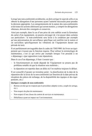 Sortants du processus 123
Lorsqu’une non-conformité est détectée, on doit corriger le sujet de celle-ci ou
obtenir la dérogation d’une personne ayant l’autorité nécessaire pour prendre
la décision appropriée. Les enregistrements de la nature des non-conformités
et de toutes les actions ultérieures qui seront menées, y compris les dérogations
obtenues, doivent être consignés et conservés.
Ainsi par exemple, dans le cas d’une prise de cote oubliée avant la fermeture
du carter d’un équipement, on pourra envisager de s’en passer dans certains
cas particuliers : la non-conformité sera levée à la condition par exemple
qu’une préconisation de surveillance spécifique soit notifiée (on le notera et
on surveillera spécifiquement les vibrations de l’équipement durant une
période de test).
Il est parfaitement envisageable dans le cadre de l’ISO 9001 de livrer un équi-
pement qui n’assure pas la fonction requise. Pour utiliser la terminologie de
maintenance, c’est ce qui arrive par exemple lorsque l’on procède à un
« dépannage » (par opposition à une réparation).
Dans le cas d’un dépannage, il faut s’assurer que :
– le fonctionnement en mode dégradé de l’équipement ne posera pas de
problème notable où que la situation sera maîtrisée ;
– la réparation est reportée dans un délai où l’on maîtrise toujours le défaut.
Il est conseillé d’ajouter un troisième point : la planification de la date de la
réparation dès la levée de la non-conformité (en fonction de la date prévue de
réception des pièces de rechange, de la disponibilité des équipes et des équi-
pements, etc.)
Quelques exemples de non-conformités
– Remise en état qui ne respecte pas la procédure adaptée (cotes, couple de serrage,
etc.).
– Non-respect du plan de maintenance.
– Non-respect d’une clause du contrat de services en maintenance.
– Défaillance ayant un impact sur l’environnement.
AF_MM_Corps.fm Page 123 Vendredi, 3. avril 2009 8:24 08
 