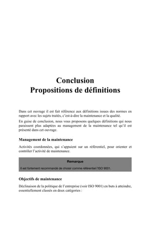 Conclusion
Propositions de définitions
Dans cet ouvrage il est fait référence aux définitions issues des normes en
rapport avec les sujets traités, c’est-à-dire la maintenance et la qualité.
En guise de conclusion, nous vous proposons quelques définitions qui nous
paraissent plus adaptées au management de la maintenance tel qu’il est
présenté dans cet ouvrage.
Management de la maintenance
Activités coordonnées, qui s’appuient sur un référentiel, pour orienter et
contrôler l’activité de maintenance.
Objectifs de maintenance
Déclinaison de la politique de l’entreprise (voir ISO 9001) en buts à atteindre,
essentiellement classés en deux catégories :
Remarque
Il est fortement recommandé de choisir comme référentiel l’ISO 9001.
AF_MM_Corps.fm Page 125 Vendredi, 3. avril 2009 8:24 08
 