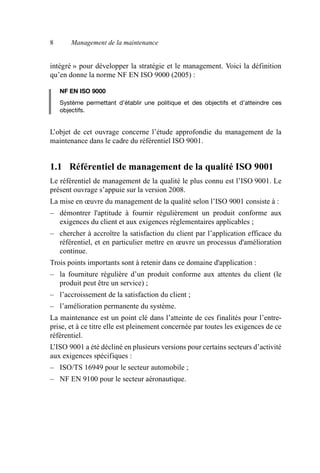 8 Management de la maintenance
intégré » pour développer la stratégie et le management. Voici la définition
qu’en donne la norme NF EN ISO 9000 (2005) :
NF EN ISO 9000
Système permettant d’établir une politique et des objectifs et d’atteindre ces
objectifs.
L’objet de cet ouvrage concerne l’étude approfondie du management de la
maintenance dans le cadre du référentiel ISO 9001.
1.1 Référentiel de management de la qualité ISO 9001
Le référentiel de management de la qualité le plus connu est l’ISO 9001. Le
présent ouvrage s’appuie sur la version 2008.
La mise en œuvre du management de la qualité selon l’ISO 9001 consiste à :
– démontrer l'aptitude à fournir régulièrement un produit conforme aux
exigences du client et aux exigences réglementaires applicables ;
– chercher à accroître la satisfaction du client par l’application efficace du
référentiel, et en particulier mettre en œuvre un processus d'amélioration
continue.
Trois points importants sont à retenir dans ce domaine d'application :
– la fourniture régulière d’un produit conforme aux attentes du client (le
produit peut être un service) ;
– l’accroissement de la satisfaction du client ;
– l’amélioration permanente du système.
La maintenance est un point clé dans l’atteinte de ces finalités pour l’entre-
prise, et à ce titre elle est pleinement concernée par toutes les exigences de ce
référentiel.
L’ISO 9001 a été décliné en plusieurs versions pour certains secteurs d’activité
aux exigences spécifiques :
– ISO/TS 16949 pour le secteur automobile ;
– NF EN 9100 pour le secteur aéronautique.
AF_MM_Corps.fm Page 8 Vendredi, 3. avril 2009 8:24 08
 