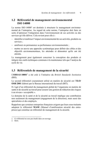 Système de management : les référentiels 9
1.2 Référentiel de management environnemental
ISO 14000
La norme ISO 140001
est destinée à structurer le management environne-
mental de l’entreprise. Au regard de cette norme, l’entreprise doit faire en
sorte d’optimiser l’intégration dans l’environnement de ses activités ou des
services qu’elle délivre. Cela revient pour elle à :
– identifier et maîtriser l’impact environnemental de ses activités, produits ou
services ;
– améliorer en permanence sa performance environnementale ;
– mettre en œuvre une approche systématique pour définir des cibles et des
objectifs environnementaux, les atteindre et démontrer qu'ils ont été
atteints.
Le management peut également concerner la conception des produits et
intégrer des outils techniques communs à la maintenance tels que l’analyse du
cycle de vie.
1.3 Référentiels de management de la sécurité
L’OHSAS 180012
a été créé à l’initiative du British Standards Institution
(BSI).
Le second référentiel couramment utilisé en matière de sécurité est l’ILO/
OSH 2001 élaboré par le Bureau international du travail (BIT).
Il s’agit d’un référentiel du management global de l’organisme en matière de
santé et de sécurité au travail pour assurer une gestion de réduction des risques
à un niveau « acceptable ».
Le domaine de la santé et de la sécurité au travail implique une contribution
non seulement du management (engagement de la direction), mais aussi des
spécialistes et des employés.
Rappelons que certaines entreprises françaises exigent que leurs sous-traitants
adoptent le référentiel MASE (Manuel d’amélioration sécurité des entre-
prises) qui constitue un référentiel de management de la sécurité.
1. Ce référentiel ne sera pas étudié dans cet ouvrage.
2. Idem.
AF_MM_Corps.fm Page 9 Vendredi, 3. avril 2009 8:24 08
 