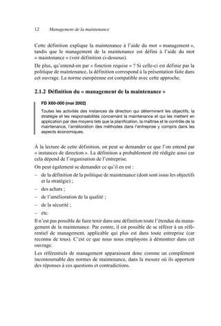 12 Management de la maintenance
Cette définition explique la maintenance à l’aide du mot « management »,
tandis que le management de la maintenance est défini à l’aide du mot
« maintenance » (voir définition ci-dessous).
De plus, qu’entend-on par « fonction requise » ? Si celle-ci est définie par la
politique de maintenance, la définition correspond à la présentation faite dans
cet ouvrage. La norme européenne est compatible avec cette approche.
2.1.2 Définition du « management de la maintenance »
FD X60-000 (mai 2002)
Toutes les activités des instances de direction qui déterminent les objectifs, la
stratégie et les responsabilités concernant la maintenance et qui les mettent en
application par des moyens tels que la planification, la maîtrise et le contrôle de la
maintenance, l’amélioration des méthodes dans l’entreprise y compris dans les
aspects économiques.
À la lecture de cette définition, on peut se demander ce que l’on entend par
« instances de direction ». La définition a probablement été rédigée ainsi car
cela dépend de l’organisation de l’entreprise.
On peut également se demander ce qu’il en est :
– de la définition de la politique de maintenance (dont sont issus les objectifs
et la stratégie) ;
– des achats ;
– de l’amélioration de la qualité ;
– de la sécurité ;
– etc.
Il n’est pas possible de faire tenir dans une définition toute l’étendue du mana-
gement de la maintenance. Par contre, il est possible de se référer à un réfé-
rentiel de management, applicable qui plus est dans toute entreprise (car
reconnu de tous). C’est ce que nous nous employons à démontrer dans cet
ouvrage.
Les référentiels de management apparaissent donc comme un complément
incontournable des normes de maintenance, dans la mesure où ils apportent
des réponses à ces questions et contradictions.
AF_MM_Corps.fm Page 12 Vendredi, 3. avril 2009 8:24 08
 