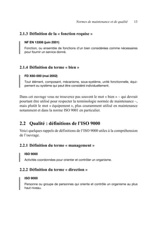 Normes de maintenance et de qualité 13
2.1.3 Définition de la « fonction requise »
NF EN 13306 (juin 2001)
Fonction, ou ensemble de fonctions d’un bien considérées comme nécessaires
pour fournir un service donné.
2.1.4 Définition du terme « bien »
FD X60-000 (mai 2002)
Tout élément, composant, mécanisme, sous-système, unité fonctionnelle, équi-
pement ou système qui peut être considéré individuellement.
Dans cet ouvrage vous ne trouverez pas souvent le mot « bien » – qui devrait
pourtant être utilisé pour respecter la terminologie normée de maintenance –,
mais plutôt le mot « équipement », plus couramment utilisé en maintenance
notamment et dans la norme ISO 9001 en particulier.
2.2 Qualité : définitions de l’ISO 9000
Voici quelques rappels de définitions de l’ISO 9000 utiles à la compréhension
de l’ouvrage.
2.2.1 Définition du terme « management »
ISO 9000
Activités coordonnées pour orienter et contrôler un organisme.
2.2.2 Définition du terme « direction »
ISO 9000
Personne ou groupe de personnes qui oriente et contrôle un organisme au plus
haut niveau.
AF_MM_Corps.fm Page 13 Vendredi, 3. avril 2009 8:24 08
 