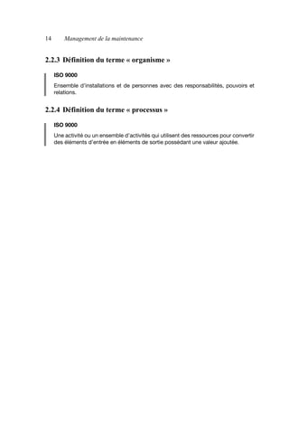 14 Management de la maintenance
2.2.3 Définition du terme « organisme »
ISO 9000
Ensemble d’installations et de personnes avec des responsabilités, pouvoirs et
relations.
2.2.4 Définition du terme « processus »
ISO 9000
Une activité ou un ensemble d’activités qui utilisent des ressources pour convertir
des éléments d’entrée en éléments de sortie possédant une valeur ajoutée.
AF_MM_Corps.fm Page 14 Vendredi, 3. avril 2009 8:24 08
 