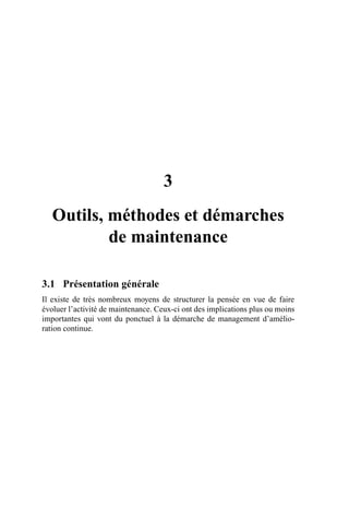 3
Outils, méthodes et démarches
de maintenance
3.1 Présentation générale
Il existe de très nombreux moyens de structurer la pensée en vue de faire
évoluer l’activité de maintenance. Ceux-ci ont des implications plus ou moins
importantes qui vont du ponctuel à la démarche de management d’amélio-
ration continue.
AF_MM_Corps.fm Page 15 Vendredi, 3. avril 2009 8:24 08
 