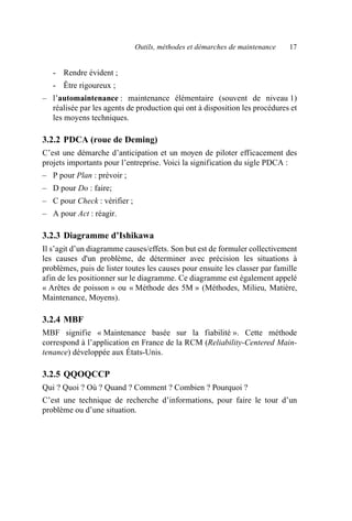 Outils, méthodes et démarches de maintenance 17
- Rendre évident ;
- Être rigoureux ;
– l’automaintenance : maintenance élémentaire (souvent de niveau 1)
réalisée par les agents de production qui ont à disposition les procédures et
les moyens techniques.
3.2.2 PDCA (roue de Deming)
C’est une démarche d’anticipation et un moyen de piloter efficacement des
projets importants pour l’entreprise. Voici la signification du sigle PDCA :
– P pour Plan : prévoir ;
– D pour Do : faire;
– C pour Check : vérifier ;
– A pour Act : réagir.
3.2.3 Diagramme d’Ishikawa
Il s’agit d’un diagramme causes/effets. Son but est de formuler collectivement
les causes d'un problème, de déterminer avec précision les situations à
problèmes, puis de lister toutes les causes pour ensuite les classer par famille
afin de les positionner sur le diagramme. Ce diagramme est également appelé
« Arêtes de poisson » ou « Méthode des 5M » (Méthodes, Milieu, Matière,
Maintenance, Moyens).
3.2.4 MBF
MBF signifie « Maintenance basée sur la fiabilité ». Cette méthode
correspond à l’application en France de la RCM (Reliability-Centered Main-
tenance) développée aux États-Unis.
3.2.5 QQOQCCP
Qui ? Quoi ? Où ? Quand ? Comment ? Combien ? Pourquoi ?
C’est une technique de recherche d’informations, pour faire le tour d’un
problème ou d’une situation.
AF_MM_Corps.fm Page 17 Vendredi, 3. avril 2009 8:24 08
 