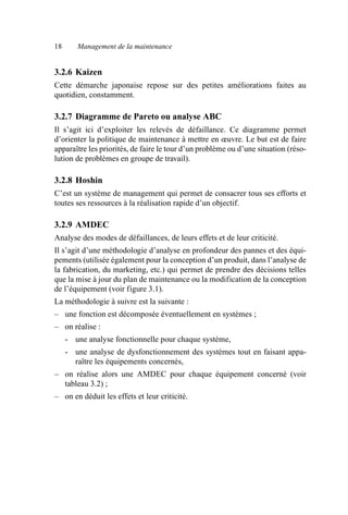 18 Management de la maintenance
3.2.6 Kaizen
Cette démarche japonaise repose sur des petites améliorations faites au
quotidien, constamment.
3.2.7 Diagramme de Pareto ou analyse ABC
Il s’agit ici d’exploiter les relevés de défaillance. Ce diagramme permet
d’orienter la politique de maintenance à mettre en œuvre. Le but est de faire
apparaître les priorités, de faire le tour d’un problème ou d’une situation (réso-
lution de problèmes en groupe de travail).
3.2.8 Hoshin
C’est un système de management qui permet de consacrer tous ses efforts et
toutes ses ressources à la réalisation rapide d’un objectif.
3.2.9 AMDEC
Analyse des modes de défaillances, de leurs effets et de leur criticité.
Il s’agit d’une méthodologie d’analyse en profondeur des pannes et des équi-
pements (utilisée également pour la conception d’un produit, dans l’analyse de
la fabrication, du marketing, etc.) qui permet de prendre des décisions telles
que la mise à jour du plan de maintenance ou la modification de la conception
de l’équipement (voir figure 3.1).
La méthodologie à suivre est la suivante :
– une fonction est décomposée éventuellement en systèmes ;
– on réalise :
- une analyse fonctionnelle pour chaque système,
- une analyse de dysfonctionnement des systèmes tout en faisant appa-
raître les équipements concernés,
– on réalise alors une AMDEC pour chaque équipement concerné (voir
tableau 3.2) ;
– on en déduit les effets et leur criticité.
AF_MM_Corps.fm Page 18 Vendredi, 3. avril 2009 8:24 08
 