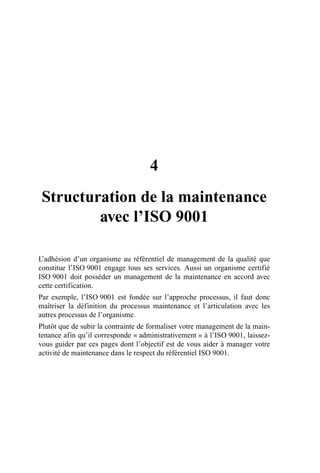 4
Structuration de la maintenance
avec l’ISO 9001
L’adhésion d’un organisme au référentiel de management de la qualité que
constitue l’ISO 9001 engage tous ses services. Aussi un organisme certifié
ISO 9001 doit posséder un management de la maintenance en accord avec
cette certification.
Par exemple, l’ISO 9001 est fondée sur l’approche processus, il faut donc
maîtriser la définition du processus maintenance et l’articulation avec les
autres processus de l’organisme.
Plutôt que de subir la contrainte de formaliser votre management de la main-
tenance afin qu’il corresponde « administrativement » à l’ISO 9001, laissez-
vous guider par ces pages dont l’objectif est de vous aider à manager votre
activité de maintenance dans le respect du référentiel ISO 9001.
AF_MM_Corps.fm Page 23 Vendredi, 3. avril 2009 8:24 08
 