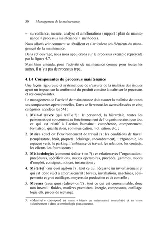 30 Management de la maintenance
– surveillance, mesure, analyse et améliorations (support : plan de mainte-
nance + processus maintenance + méthodes).
Nous allons voir comment se détaillent et s’articulent ces éléments du mana-
gement de la maintenance.
Dans cet ouvrage, nous nous appuierons sur le processus exemple représenté
par la figure 4.7.
Mais bien entendu, pour l’activité de maintenance comme pour toutes les
autres, il n’y a pas de processus type.
4.1.4 Composantes du processus maintenance
Une façon rigoureuse et systématique de s’assurer de la maîtrise des risques
ayant un impact sur la conformité du produit consiste à maîtriser le processus
et ses composantes.
Le management de l’activité de maintenance doit assurer la maîtrise de toutes
ses composantes opérationnelles. Dans ce livre nous les avons classées en cinq
catégories appelées les 5M :
1. Main-d’œuvre (qui réalise ?) : le personnel, la hiérarchie, toutes les
personnes qui concourent au fonctionnement de l’organisme ainsi que tout
ce qui est relatif à l’action humaine : compétence, comportement,
formation, qualification, communication, motivation, etc. ;
2. Milieu (quel est l’environnement de travail ?) : les conditions de travail
(température, bruit, propreté, éclairage, encombrement), l’ergonomie, les
espaces verts, le parking, l’ambiance de travail, les relations, les contacts,
les clients, les fournisseurs ;
3. Méthodologies (comment réalise-t-on ?) : en relation avec l’organisation :
procédures, spécifications, modes opératoires, procédés, gammes, modes
d’emploi, consignes, notices, instructions ;
4. Matériel3
(sur quoi agit-on ?) : tout ce qui nécessite un investissement et
qui est donc sujet à amortissement : locaux, installations, machines, équi-
pements et gros outillages, moyens de production et de contrôle ;
5. Moyens (avec quoi réalise-t-on ?) : tout ce qui est consommable, donc
non investi : fluides, matières premières, énergie, composants, outillage,
logiciels, pièces de rechange.
3. « Matériel » correspond au terme « bien » en maintenance normalisée et au terme
« équipement » dans la terminologie plus courante.
AF_MM_Corps.fm Page 30 Vendredi, 3. avril 2009 8:24 08
 