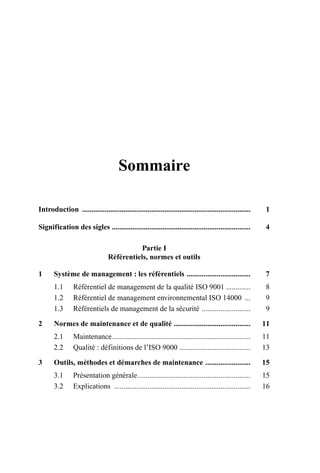 Sommaire
Introduction .......................................................................................... 1
Signification des sigles .......................................................................... 4
Partie I
Référentiels, normes et outils
1 Système de management : les référentiels .................................. 7
1.1 Référentiel de management de la qualité ISO 9001 ............. 8
1.2 Référentiel de management environnemental ISO 14000 ... 9
1.3 Référentiels de management de la sécurité .......................... 9
2 Normes de maintenance et de qualité ......................................... 11
2.1 Maintenance.......................................................................... 11
2.2 Qualité : définitions de l’ISO 9000 ...................................... 13
3 Outils, méthodes et démarches de maintenance ........................ 15
3.1 Présentation générale............................................................ 15
3.2 Explications ......................................................................... 16
AF_MM_1res.fm Page V Vendredi, 3. avril 2009 6:12 06
 
