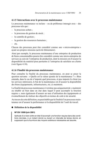 Structuration de la maintenance avec l’ISO 9001 35
4.1.5 Interactions avec le processus maintenance
Le processus maintenance va inclure – ou de préférence interagir avec – des
processus tels que :
– le processus achats ;
– le processus de gestion de stock ;
– le contrôle de gestion ;
– la gestion des ressources humaines ;
– etc.
Chacun des processus peut être considéré comme une « micro-entreprise »
ayant ses propres missions (activité élémentaire).
Ainsi par exemple, le processus maintenance d’une entreprise de production
de biens consommables pourra être considéré comme une micro-entreprise de
services au sein de l’entreprise de production, dont la mission est d’assurer la
disponibilité du matériel pour permettre à l’entreprise de satisfaire ses clients
(voir figure 4.10).
4.1.6 Finalité du processus maintenance
Pour connaître la finalité du processus maintenance, on peut se poser la
question suivante : « Quelle est la valeur ajoutée de la maintenance ? ». Bien
entendu, dans le cas de n’importe quel processus, et peu importe le client (ou
les services intéressés), le but de la maintenance est d’assurer la disponibilité
des biens (équipements, infrastructures, etc.) à maintenir.
La finalité du processus maintenance n’est donc pas uniquement de « maintenir
ou rétablir un bien dans un état dans lequel il peut accomplir la fonction
requise », mais également d’assurer un taux d’utilisation des équipements et
éventuellement de réaliser des objectifs en termes de coût et de sécurité.
Autraversdecettedéfinition,onpeutétablirquelafinalitéd’unprocessusmain-
tenance est d’assurer la performance et la disponibilité de l’outil de travail.
● Définition de la disponibilité
NF EN 13306 (juin 2001)
Aptitude d’un bien à être en état d’accomplir une fonction requise dans des condi-
tions données, à un instant donné ou durant un intervalle de temps donné, en
supposant que la fourniture des moyens extérieurs nécessaires est assurée.
AF_MM_Corps.fm Page 35 Vendredi, 3. avril 2009 8:24 08
 