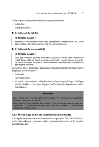 Structuration de la maintenance avec l’ISO 9001 37
Cette exigence est fonction de deux autres performances :
– la fiabilité ;
– la maintenabilité.
● Définition de la fiabilité
NF EN 13306 (juin 2001)
Accomplir la fonction requise des biens (équipements, infrastructures, etc.), dans
des conditions données, durant un intervalle de temps donné.
● Définition de la maintenabilité
NF EN 13306 (juin 2001)
Dans des conditions données d’utilisation, aptitude d’un bien à être maintenu ou
rétabli dans un état où il peut accomplir une fonction requise, lorsque la mainte-
nance est accomplie dans des conditions données, en utilisant des procédures et
des moyens prescrits.
La maîtrise de ces exigences s’accompagne inévitablement du respect d’autres
exigences incontournables :
– la sécurité ;
– l’environnement ;
– les coûts : ensemble des coûts directs et indirects engendrés par l'indispo-
nibilité d'un bien et/ou marge dégagée par l’application du processus métier
maintenance.
4.1.7 Surveillance et mesure du processus maintenance
L’entreprise doit assurer une amélioration de ses produits. Elle doit s’améliorer
sur le plan technique, et/ou sur le plan organisationnel, et/ou sur le plan des
compétences, etc.
Remarque
Vous noterez qu’il n’est pas question de caricaturer la maintenance en assimilant
l’exigence client au « zéro panne ».
Cette exigence peut toutefois être requise. C’est le cas par exemple pour les
organismes où la fiabilité est primordiale afin de préserver la vie humaine
(aérospatial, nucléaire, etc.).
AF_MM_Corps.fm Page 37 Vendredi, 3. avril 2009 8:24 08
 