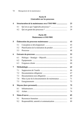 VI Management de la maintenance
Partie II
Généralités sur les processus
4 Structuration de la maintenance avec l’ISO 9001 ..................... 23
4.1 Qu’est-ce que l’approche processus ? ................................. 24
4.2 Qui est garant des processus ? ............................................. 39
Partie III
Maintenance et ISO 9001
5 Élaboration du processus maintenance ...................................... 43
5.1 Conception et développement ............................................. 43
5.2 Planification de la réalisation du produit ............................. 47
5.3 Processus ............................................................................. 48
6 Entrants du processus .................................................................. 53
6.1 Politique – Stratégie – Objectifs........................................... 53
6.2 Équipements ........................................................................ 58
6.3 Exigences clients ................................................................. 60
7 Méthodologie ................................................................................. 65
7.1 Suppression de l’inutile ....................................................... 66
7.2 Documentation obligatoire .................................................. 67
7.3 Documentation non obligatoire ........................................... 69
7.4 Mise à jour de la documentation de maintenance ................ 71
7.5 Enregistrements ................................................................... 73
8 Moyens (hors personnel)............................................................... 75
8.1 Infrastructures....................................................................... 75
8.2 Achats................................................................................... 76
9 Main-d’œuvre................................................................................ 85
9.1 Ressources humaines ........................................................... 85
9.2 Responsabilité, autorité et communication .......................... 89
AF_MM_1res.fm Page VI Vendredi, 3. avril 2009 6:12 06
 