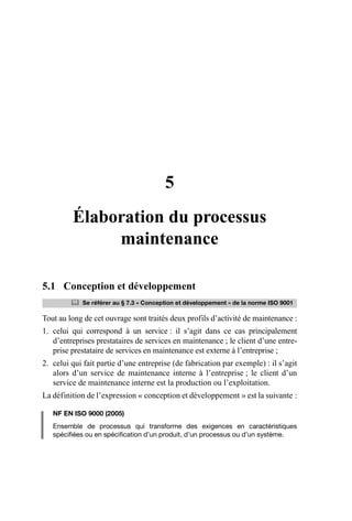 5
Élaboration du processus
maintenance
5.1 Conception et développement
Tout au long de cet ouvrage sont traités deux profils d’activité de maintenance :
1. celui qui correspond à un service : il s’agit dans ce cas principalement
d’entreprises prestataires de services en maintenance ; le client d’une entre-
prise prestataire de services en maintenance est externe à l’entreprise ;
2. celui qui fait partie d’une entreprise (de fabrication par exemple) : il s’agit
alors d’un service de maintenance interne à l’entreprise ; le client d’un
service de maintenance interne est la production ou l’exploitation.
La définition de l’expression « conception et développement » est la suivante :
NF EN ISO 9000 (2005)
Ensemble de processus qui transforme des exigences en caractéristiques
spécifiées ou en spécification d’un produit, d’un processus ou d’un système.
	 Se référer au § 7.3 « Conception et développement » de la norme ISO 9001
AF_MM_Corps.fm Page 43 Vendredi, 3. avril 2009 8:24 08
 