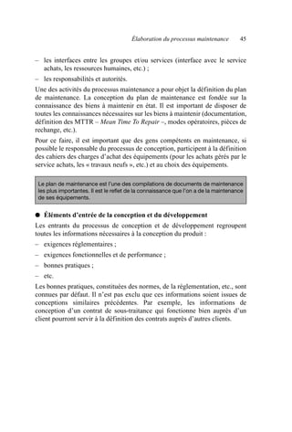 Élaboration du processus maintenance 45
– les interfaces entre les groupes et/ou services (interface avec le service
achats, les ressources humaines, etc.) ;
– les responsabilités et autorités.
Une des activités du processus maintenance a pour objet la définition du plan
de maintenance. La conception du plan de maintenance est fondée sur la
connaissance des biens à maintenir en état. Il est important de disposer de
toutes les connaissances nécessaires sur les biens à maintenir (documentation,
définition des MTTR – Mean Time To Repair –, modes opératoires, pièces de
rechange, etc.).
Pour ce faire, il est important que des gens compétents en maintenance, si
possible le responsable du processus de conception, participent à la définition
des cahiers des charges d’achat des équipements (pour les achats gérés par le
service achats, les « travaux neufs », etc.) et au choix des équipements.
● Éléments d’entrée de la conception et du développement
Les entrants du processus de conception et de développement regroupent
toutes les informations nécessaires à la conception du produit :
– exigences réglementaires ;
– exigences fonctionnelles et de performance ;
– bonnes pratiques ;
– etc.
Les bonnes pratiques, constituées des normes, de la réglementation, etc., sont
connues par défaut. Il n’est pas exclu que ces informations soient issues de
conceptions similaires précédentes. Par exemple, les informations de
conception d’un contrat de sous-traitance qui fonctionne bien auprès d’un
client pourront servir à la définition des contrats auprès d’autres clients.
Le plan de maintenance est l’une des compilations de documents de maintenance
les plus importantes. Il est le reflet de la connaissance que l’on a de la maintenance
de ses équipements.
AF_MM_Corps.fm Page 45 Vendredi, 3. avril 2009 8:24 08
 