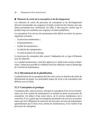 46 Management de la maintenance
● Éléments de sortie de la conception et du développement
Les éléments de sortie du processus de conception et de développement
doivent correspondre aux exigences d’entrée et doivent être fournis sous une
forme permettant leur vérification. En effet, il faut pouvoir vérifier que le
produit conçu est conforme aux exigences d’entrée prédéfinies.
La conception d’un service de maintenance doit définir au moins les pierres
angulaires suivantes :
– le processus maintenance ;
– la documentation ;
– le plan de maintenance ;
– la criticité des équipements ;
– le stock de pièces de rechange.
Le processus de conception doit assurer l’adéquation de ce type d’éléments
avec les objectifs.
Le « produit maintenance » doit être approuvé et validé avant sa mise à dispo-
sition. Autant que possible la validation doit être effectuée avant le démarrage
de l’activité de maintenance.
5.1.2 Déroulement de la planification
La planification de la conception doit être mise à jour en fonction des aléas du
déroulement du projet. Les principales étapes de revue et de conception sont
définies avec le client.
5.1.3 Conception en pratique
L’entreprise doit, selon la norme, anticiper la conception d’un service mainte-
nance (ou d’un contrat de maintenance) en mettant au point un processus de
conception. En dehors d’une usine neuve, où le service maintenance est à
concevoir, il n’y a guère que les entreprises prestataires de services en mainte-
nance qui ont l’obligation de concevoir de nouveaux services de maintenance
(généralement par le biais d’un contrat de maintenance), d’où l’utilité d’un
processus de conception.
AF_MM_Corps.fm Page 46 Vendredi, 3. avril 2009 8:24 08
 