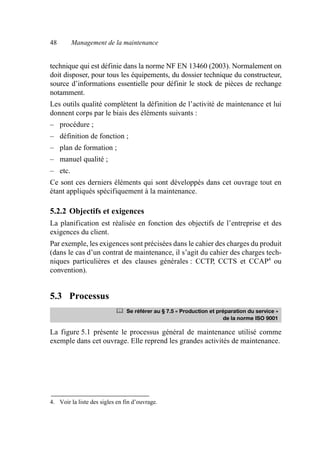 48 Management de la maintenance
technique qui est définie dans la norme NF EN 13460 (2003). Normalement on
doit disposer, pour tous les équipements, du dossier technique du constructeur,
source d’informations essentielle pour définir le stock de pièces de rechange
notamment.
Les outils qualité complètent la définition de l’activité de maintenance et lui
donnent corps par le biais des éléments suivants :
– procédure ;
– définition de fonction ;
– plan de formation ;
– manuel qualité ;
– etc.
Ce sont ces derniers éléments qui sont développés dans cet ouvrage tout en
étant appliqués spécifiquement à la maintenance.
5.2.2 Objectifs et exigences
La planification est réalisée en fonction des objectifs de l’entreprise et des
exigences du client.
Par exemple, les exigences sont précisées dans le cahier des charges du produit
(dans le cas d’un contrat de maintenance, il s’agit du cahier des charges tech-
niques particulières et des clauses générales : CCTP, CCTS et CCAP4
ou
convention).
5.3 Processus
La figure 5.1 présente le processus général de maintenance utilisé comme
exemple dans cet ouvrage. Elle reprend les grandes activités de maintenance.
4. Voir la liste des sigles en fin d’ouvrage.
	 Se référer au § 7.5 « Production et préparation du service »
de la norme ISO 9001
AF_MM_Corps.fm Page 48 Vendredi, 3. avril 2009 8:24 08
 