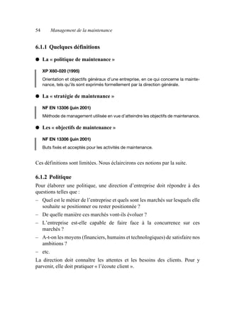 54 Management de la maintenance
6.1.1 Quelques définitions
● La « politique de maintenance »
XP X60-020 (1995)
Orientation et objectifs généraux d’une entreprise, en ce qui concerne la mainte-
nance, tels qu’ils sont exprimés formellement par la direction générale.
● La « stratégie de maintenance »
NF EN 13306 (juin 2001)
Méthode de management utilisée en vue d’atteindre les objectifs de maintenance.
● Les « objectifs de maintenance »
NF EN 13306 (juin 2001)
Buts fixés et acceptés pour les activités de maintenance.
Ces définitions sont limitées. Nous éclaircirons ces notions par la suite.
6.1.2 Politique
Pour élaborer une politique, une direction d’entreprise doit répondre à des
questions telles que :
– Quel est le métier de l’entreprise et quels sont les marchés sur lesquels elle
souhaite se positionner ou rester positionnée ?
– De quelle manière ces marchés vont-ils évoluer ?
– L’entreprise est-elle capable de faire face à la concurrence sur ces
marchés ?
– A-t-on les moyens (financiers, humains et technologiques) de satisfaire nos
ambitions ?
– etc.
La direction doit connaître les attentes et les besoins des clients. Pour y
parvenir, elle doit pratiquer « l’écoute client ».
AF_MM_Corps.fm Page 54 Vendredi, 3. avril 2009 8:24 08
 