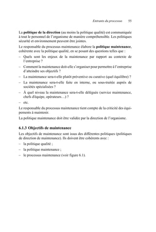 Entrants du processus 55
La politique de la direction (au moins la politique qualité) est communiquée
à tout le personnel de l’organisme de manière compréhensible. Les politiques
sécurité et environnement peuvent être jointes.
Le responsable du processus maintenance élabore la politique maintenance,
cohérente avec la politique qualité, en se posant des questions telles que :
– Quels sont les enjeux de la maintenance par rapport au contexte de
l’entreprise ?
– Comment la maintenance doit-elle s’organiser pour permettre à l’entreprise
d’atteindre ses objectifs ?
– La maintenance sera-t-elle plutôt préventive ou curative (quel équilibre) ?
– La maintenance sera-t-elle faite en interne, ou sous-traitée auprès de
sociétés spécialisées ?
– À quel niveau la maintenance sera-t-elle déléguée (service maintenance,
chefs d'équipe, opérateurs…) ?
– etc.
Le responsable du processus maintenance tient compte de la criticité des équi-
pements à maintenir.
La politique maintenance doit être validée par la direction de l’organisme.
6.1.3 Objectifs de maintenance
Les objectifs de maintenance sont issus des différentes politiques (politiques
de direction de maintenance). Ils doivent être cohérents avec :
– la politique qualité ;
– la politique maintenance ;
– le processus maintenance (voir figure 6.1).
AF_MM_Corps.fm Page 55 Vendredi, 3. avril 2009 8:24 08
 