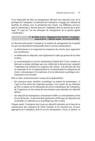 Entrants du processus 57
Il est impossible de bâtir un management efficient sans objectifs issus de la
politique de l’entreprise. La direction de l’entreprise s’engage sur l’atteinte de
résultats en relation avec la satisfaction des clients. Les différents services,
dont la maintenance, doivent pouvoir s’impliquer dans la réussite de la poli-
tique. Il s’agit de l’un des principes de management de la qualité appelé
« leadership ».
La direction doit guider l’entreprise en matière de management de la qualité
(ce qui sera directement transposable dans le service maintenance) :
– en déterminant et en respectant les exigences des clients, pour augmenter
leur satisfaction ;
– en définissant les objectifs, mais également le cadre qui permet de les faire
évoluer ;
– en communiquant au service maintenance (lequel doit l’avoir compris en
bâtissant sa propre politique qui sera validée par la direction par exemple)
l’importance de satisfaire les exigences des clients ; cela doit être fait tout
en respectant la loi, la réglementation et éventuellement les obligations du
client, voilà pourquoi il est judicieux d’avoir déterminé sa politique envi-
ronnement et/ou sécurité.
Pour ce faire, la direction doit s’assurer de la disponibilité :
– des ressources pour satisfaire sa politique en matière de maintenance ; il
s’agit là d’un point très important puisque c’est à partir de ces éléments
qu’elle va statuer sur les demandes du service maintenance de l’entreprise,
de l’organisme ou du contrat de sous-traitance pour atteindre les objectifs
définis ;
– des objectifs de maintenance correctement établis et correspondant au bon
niveau de besoin ; la direction doit également vérifier que ces objectifs sont
mesurables et cohérents avec la politique qu’elle a tracée.
Chaque année, l’entreprise met à jour ses objectifs (entrants) sur la base de sa
connaissance des exigences du client (sortant) et les transmet aux niveaux
appropriés de l’entreprise, dont le service maintenance. Ainsi, ce dernier va
	 Se référer au § 5.1 « Engagement de la direction » et suivants,
jusqu’au § 5.4.1 « Objectifs qualité » de la norme ISO 9001
AF_MM_Corps.fm Page 57 Vendredi, 3. avril 2009 8:24 08
 