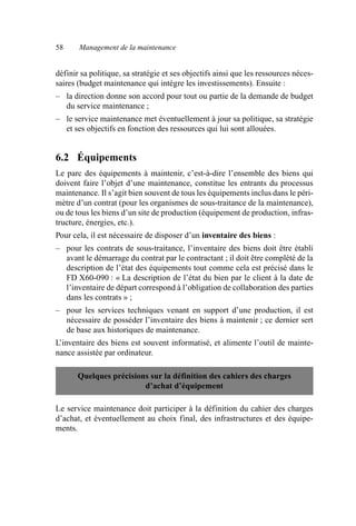 58 Management de la maintenance
définir sa politique, sa stratégie et ses objectifs ainsi que les ressources néces-
saires (budget maintenance qui intègre les investissements). Ensuite :
– la direction donne son accord pour tout ou partie de la demande de budget
du service maintenance ;
– le service maintenance met éventuellement à jour sa politique, sa stratégie
et ses objectifs en fonction des ressources qui lui sont allouées.
6.2 Équipements
Le parc des équipements à maintenir, c’est-à-dire l’ensemble des biens qui
doivent faire l’objet d’une maintenance, constitue les entrants du processus
maintenance. Il s’agit bien souvent de tous les équipements inclus dans le péri-
mètre d’un contrat (pour les organismes de sous-traitance de la maintenance),
ou de tous les biens d’un site de production (équipement de production, infras-
tructure, énergies, etc.).
Pour cela, il est nécessaire de disposer d’un inventaire des biens :
– pour les contrats de sous-traitance, l’inventaire des biens doit être établi
avant le démarrage du contrat par le contractant ; il doit être complété de la
description de l’état des équipements tout comme cela est précisé dans le
FD X60-090 : « La description de l’état du bien par le client à la date de
l’inventaire de départ correspond à l’obligation de collaboration des parties
dans les contrats » ;
– pour les services techniques venant en support d’une production, il est
nécessaire de posséder l’inventaire des biens à maintenir ; ce dernier sert
de base aux historiques de maintenance.
L’inventaire des biens est souvent informatisé, et alimente l’outil de mainte-
nance assistée par ordinateur.
Le service maintenance doit participer à la définition du cahier des charges
d’achat, et éventuellement au choix final, des infrastructures et des équipe-
ments.
Quelques précisions sur la définition des cahiers des charges
d’achat d’équipement
AF_MM_Corps.fm Page 58 Vendredi, 3. avril 2009 8:24 08
 