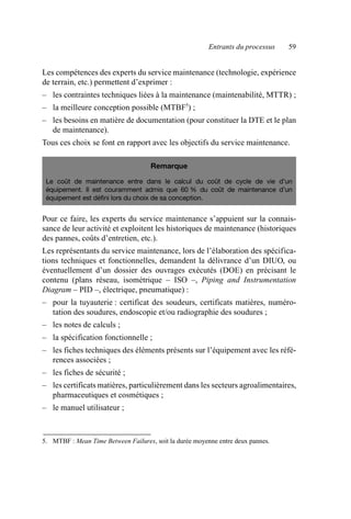 Entrants du processus 59
Les compétences des experts du service maintenance (technologie, expérience
de terrain, etc.) permettent d’exprimer :
– les contraintes techniques liées à la maintenance (maintenabilité, MTTR) ;
– la meilleure conception possible (MTBF5
) ;
– les besoins en matière de documentation (pour constituer la DTE et le plan
de maintenance).
Tous ces choix se font en rapport avec les objectifs du service maintenance.
Pour ce faire, les experts du service maintenance s’appuient sur la connais-
sance de leur activité et exploitent les historiques de maintenance (historiques
des pannes, coûts d’entretien, etc.).
Les représentants du service maintenance, lors de l’élaboration des spécifica-
tions techniques et fonctionnelles, demandent la délivrance d’un DIUO, ou
éventuellement d’un dossier des ouvrages exécutés (DOE) en précisant le
contenu (plans réseau, isométrique – ISO –, Piping and Instrumentation
Diagram – PID –, électrique, pneumatique) :
– pour la tuyauterie : certificat des soudeurs, certificats matières, numéro-
tation des soudures, endoscopie et/ou radiographie des soudures ;
– les notes de calculs ;
– la spécification fonctionnelle ;
– les fiches techniques des éléments présents sur l’équipement avec les réfé-
rences associées ;
– les fiches de sécurité ;
– les certificats matières, particulièrement dans les secteurs agroalimentaires,
pharmaceutiques et cosmétiques ;
– le manuel utilisateur ;
5. MTBF : Mean Time Between Failures, soit la durée moyenne entre deux pannes.
Remarque
Le coût de maintenance entre dans le calcul du coût de cycle de vie d’un
équipement. Il est couramment admis que 60 % du coût de maintenance d’un
équipement est défini lors du choix de sa conception.
AF_MM_Corps.fm Page 59 Vendredi, 3. avril 2009 8:24 08
 