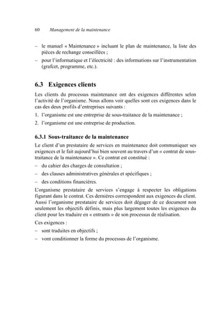 60 Management de la maintenance
– le manuel « Maintenance » incluant le plan de maintenance, la liste des
pièces de rechange conseillées ;
– pour l’informatique et l’électricité : des informations sur l’instrumentation
(grafcet, programme, etc.).
6.3 Exigences clients
Les clients du processus maintenance ont des exigences différentes selon
l’activité de l’organisme. Nous allons voir quelles sont ces exigences dans le
cas des deux profils d’entreprises suivants :
1. l’organisme est une entreprise de sous-traitance de la maintenance ;
2. l’organisme est une entreprise de production.
6.3.1 Sous-traitance de la maintenance
Le client d’un prestataire de services en maintenance doit communiquer ses
exigences et le fait aujourd’hui bien souvent au travers d’un « contrat de sous-
traitance de la maintenance ». Ce contrat est constitué :
– du cahier des charges de consultation ;
– des clauses administratives générales et spécifiques ;
– des conditions financières.
L’organisme prestataire de services s’engage à respecter les obligations
figurant dans le contrat. Ces dernières correspondent aux exigences du client.
Aussi l’organisme prestataire de services doit dégager de ce document non
seulement les objectifs définis, mais plus largement toutes les exigences du
client pour les traduire en « entrants » de son processus de réalisation.
Ces exigences :
– sont traduites en objectifs ;
– vont conditionner la forme du processus de l’organisme.
AF_MM_Corps.fm Page 60 Vendredi, 3. avril 2009 8:24 08
 
