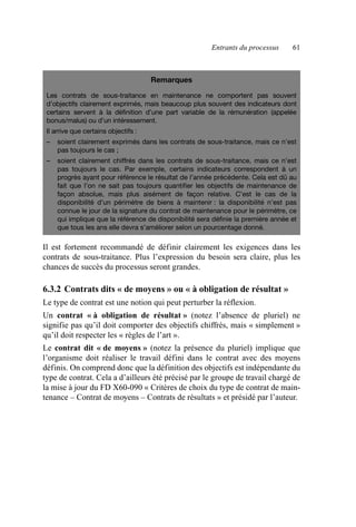 Entrants du processus 61
Il est fortement recommandé de définir clairement les exigences dans les
contrats de sous-traitance. Plus l’expression du besoin sera claire, plus les
chances de succès du processus seront grandes.
6.3.2 Contrats dits « de moyens » ou « à obligation de résultat »
Le type de contrat est une notion qui peut perturber la réflexion.
Un contrat « à obligation de résultat » (notez l’absence de pluriel) ne
signifie pas qu’il doit comporter des objectifs chiffrés, mais « simplement »
qu’il doit respecter les « règles de l’art ».
Le contrat dit « de moyens » (notez la présence du pluriel) implique que
l’organisme doit réaliser le travail défini dans le contrat avec des moyens
définis. On comprend donc que la définition des objectifs est indépendante du
type de contrat. Cela a d’ailleurs été précisé par le groupe de travail chargé de
la mise à jour du FD X60-090 « Critères de choix du type de contrat de main-
tenance – Contrat de moyens – Contrats de résultats » et présidé par l’auteur.
Remarques
Les contrats de sous-traitance en maintenance ne comportent pas souvent
d’objectifs clairement exprimés, mais beaucoup plus souvent des indicateurs dont
certains servent à la définition d’une part variable de la rémunération (appelée
bonus/malus) ou d’un intéressement.
Il arrive que certains objectifs :
– soient clairement exprimés dans les contrats de sous-traitance, mais ce n’est
pas toujours le cas ;
– soient clairement chiffrés dans les contrats de sous-traitance, mais ce n’est
pas toujours le cas. Par exemple, certains indicateurs correspondent à un
progrès ayant pour référence le résultat de l’année précédente. Cela est dû au
fait que l’on ne sait pas toujours quantifier les objectifs de maintenance de
façon absolue, mais plus aisément de façon relative. C’est le cas de la
disponibilité d’un périmètre de biens à maintenir : la disponibilité n’est pas
connue le jour de la signature du contrat de maintenance pour le périmètre, ce
qui implique que la référence de disponibilité sera définie la première année et
que tous les ans elle devra s’améliorer selon un pourcentage donné.
AF_MM_Corps.fm Page 61 Vendredi, 3. avril 2009 8:24 08
 