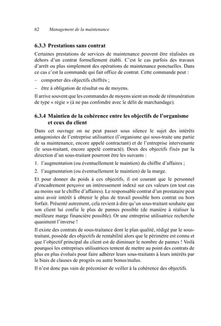 62 Management de la maintenance
6.3.3 Prestations sans contrat
Certaines prestations de services de maintenance peuvent être réalisées en
dehors d’un contrat formellement établi. C’est le cas parfois des travaux
d’arrêt ou plus simplement des opérations de maintenance ponctuelles. Dans
ce cas c’est la commande qui fait office de contrat. Cette commande peut :
– comporter des objectifs chiffrés ;
– être à obligation de résultat ou de moyens.
Il arrive souvent que les commandes de moyens aient un mode de rémunération
de type « régie » (à ne pas confondre avec le délit de marchandage).
6.3.4 Maintien de la cohérence entre les objectifs de l’organisme
et ceux du client
Dans cet ouvrage on ne peut passer sous silence le sujet des intérêts
antagonistes de l’entreprise utilisatrice (l’organisme qui sous-traite une partie
de sa maintenance, encore appelé contractant) et de l’entreprise intervenante
(le sous-traitant, encore appelé contracté). Deux des objectifs fixés par la
direction d’un sous-traitant pourront être les suivants :
1. l’augmentation (ou éventuellement le maintien) du chiffre d’affaires ;
2. l’augmentation (ou éventuellement le maintien) de la marge.
Et pour donner du poids à ces objectifs, il est courant que le personnel
d’encadrement perçoive un intéressement indexé sur ces valeurs (en tout cas
au moins sur le chiffre d’affaires). Le responsable contrat d’un prestataire peut
ainsi avoir intérêt à obtenir le plus de travail possible hors contrat ou hors
forfait. Présenté autrement, cela revient à dire qu’un sous-traitant souhaite que
son client lui confie le plus de pannes possible (de manière à réaliser la
meilleure marge financière possible). Or une entreprise utilisatrice recherche
quasiment l’inverse !
Il existe des contrats de sous-traitance dont le plan qualité, rédigé par le sous-
traitant, possède des objectifs de rentabilité alors que le périmètre est connu et
que l’objectif principal du client est de diminuer le nombre de pannes ! Voilà
pourquoi les entreprises utilisatrices tentent de mettre au point des contrats de
plus en plus évolués pour faire adhérer leurs sous-traitants à leurs intérêts par
le biais de clauses de progrès ou autre bonus/malus.
Il n’est donc pas vain de préconiser de veiller à la cohérence des objectifs.
AF_MM_Corps.fm Page 62 Vendredi, 3. avril 2009 8:24 08
 