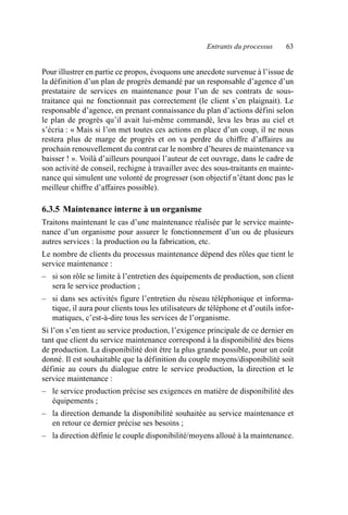 Entrants du processus 63
Pour illustrer en partie ce propos, évoquons une anecdote survenue à l’issue de
la définition d’un plan de progrès demandé par un responsable d’agence d’un
prestataire de services en maintenance pour l’un de ses contrats de sous-
traitance qui ne fonctionnait pas correctement (le client s’en plaignait). Le
responsable d’agence, en prenant connaissance du plan d’actions défini selon
le plan de progrès qu’il avait lui-même commandé, leva les bras au ciel et
s’écria : « Mais si l’on met toutes ces actions en place d’un coup, il ne nous
restera plus de marge de progrès et on va perdre du chiffre d’affaires au
prochain renouvellement du contrat car le nombre d’heures de maintenance va
baisser ! ». Voilà d’ailleurs pourquoi l’auteur de cet ouvrage, dans le cadre de
son activité de conseil, rechigne à travailler avec des sous-traitants en mainte-
nance qui simulent une volonté de progresser (son objectif n’étant donc pas le
meilleur chiffre d’affaires possible).
6.3.5 Maintenance interne à un organisme
Traitons maintenant le cas d’une maintenance réalisée par le service mainte-
nance d’un organisme pour assurer le fonctionnement d’un ou de plusieurs
autres services : la production ou la fabrication, etc.
Le nombre de clients du processus maintenance dépend des rôles que tient le
service maintenance :
– si son rôle se limite à l’entretien des équipements de production, son client
sera le service production ;
– si dans ses activités figure l’entretien du réseau téléphonique et informa-
tique, il aura pour clients tous les utilisateurs de téléphone et d’outils infor-
matiques, c’est-à-dire tous les services de l’organisme.
Si l’on s’en tient au service production, l’exigence principale de ce dernier en
tant que client du service maintenance correspond à la disponibilité des biens
de production. La disponibilité doit être la plus grande possible, pour un coût
donné. Il est souhaitable que la définition du couple moyens/disponibilité soit
définie au cours du dialogue entre le service production, la direction et le
service maintenance :
– le service production précise ses exigences en matière de disponibilité des
équipements ;
– la direction demande la disponibilité souhaitée au service maintenance et
en retour ce dernier précise ses besoins ;
– la direction définie le couple disponibilité/moyens alloué à la maintenance.
AF_MM_Corps.fm Page 63 Vendredi, 3. avril 2009 8:24 08
 