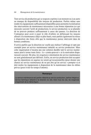 64 Management de la maintenance
Tout service de production qui se respecte exprime à un moment ou à un autre
un manque de disponibilité des moyens de production. Parfois même sans
rendre les équipements suffisamment disponibles pour permettre la réalisation
des interventions de maintenance nécessaires à une bonne réparation (ce qui
nécessite souvent l’arrêt de production), le service production va se plaindre
de ne pouvoir produire suffisamment à cause des pannes. La direction de
l’entreprise peut avoir à jouer le rôle d’arbitre en définissant les moyens
alloués à la maintenance (déjà vu plus haut), mais parfois également les mises
à disposition des biens afin que la maintenance puisse intervenir dans de
bonnes conditions.
Il arrive parfois que la direction ne veuille pas réaliser l’arbitrage et opte par
exemple pour un service maintenance rattaché au service production. Mais
cette organisation n’incarne pas une solution durable tant le service mainte-
nance perd à terme toute force : le « contre-pouvoir » et la motivation dispa-
raissent souvent. De plus, les exigences à destination du service maintenance
ne sont généralement pas définies. Enfin, un service production doit accepter
que les réparations en urgence ne soient qu’occasionnelles (pour donner une
chance au service maintenance de ne pas être qu’un service « pompier ») et
doit mettre les équipements à disposition de la maintenance dans les délais
prévus (pour éviter les temps d’attente).
Remarque
Le service maintenance est parfois rattaché au service production, parfois intégré au
service technique rattaché à la direction du site. Dans tous les cas, les exigences
s’expriment de la même façon.
AF_MM_Corps.fm Page 64 Vendredi, 3. avril 2009 8:24 08
 