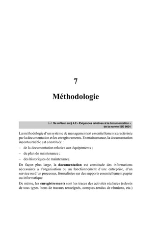 7
Méthodologie
La méthodologie d’un système de management est essentiellement caractérisée
par la documentation et les enregistrements. En maintenance, la documentation
incontournable est constituée :
– de la documentation relative aux équipements ;
– du plan de maintenance ;
– des historiques de maintenance.
De façon plus large, la documentation est constituée des informations
nécessaires à l’organisation ou au fonctionnement d’une entreprise, d’un
service ou d’un processus, formalisées sur des supports essentiellement papier
ou informatique.
De même, les enregistrements sont les traces des activités réalisées (relevés
de tous types, bons de travaux renseignés, comptes-rendus de réunions, etc.)
	 Se référer au § 4.2 « Exigences relatives à la documentation »
de la norme ISO 9001
AF_MM_Corps.fm Page 65 Vendredi, 3. avril 2009 8:24 08
 